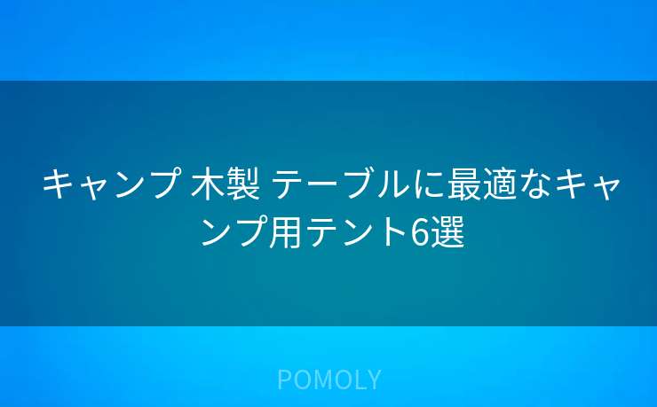 キャンプ 木製 テーブルに最適なキャンプ用テント6選