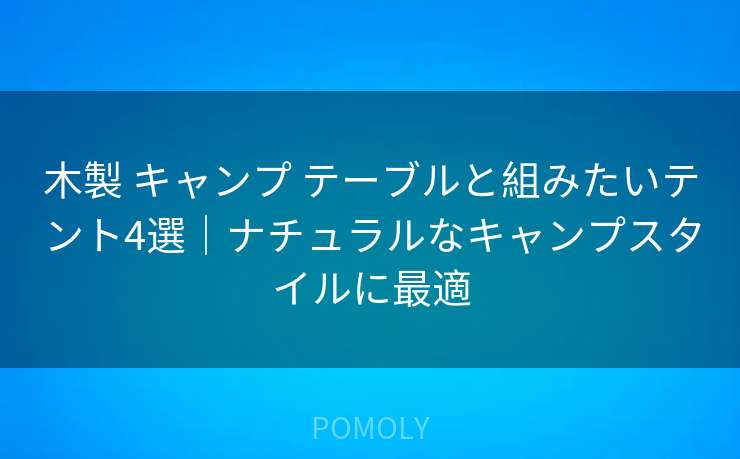 木製 キャンプ テーブルと組みたいテント4選|ナチュラルなキャンプスタイルに最適
