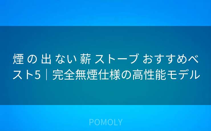 煙 の 出 ない 薪 ストーブ おすすめベスト5|完全無煙仕様の高性能モデル
