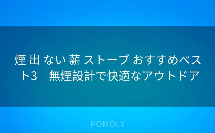 煙 出 ない 薪 ストーブ おすすめベスト3|無煙設計で快適なアウトドア