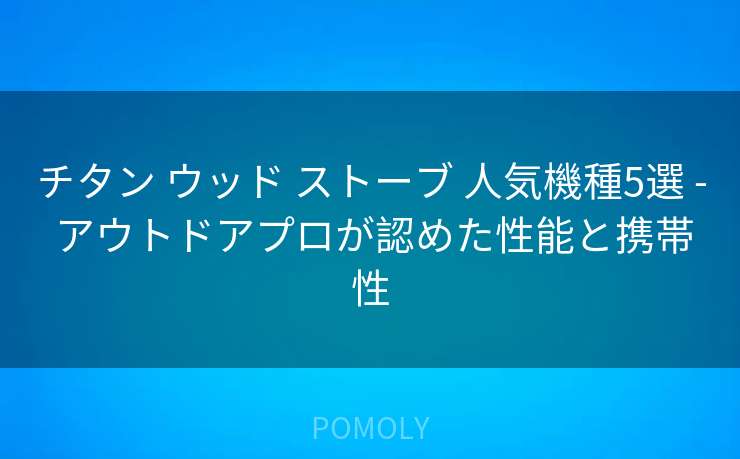 チタン ウッド ストーブ 人気機種5選 - アウトドアプロが認めた性能と携帯性