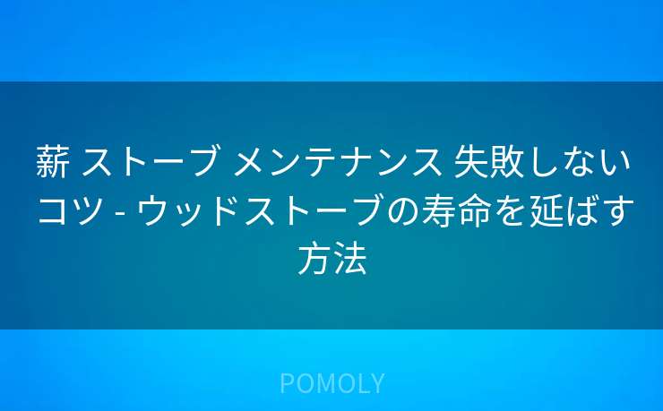 薪 ストーブ メンテナンス 失敗しないコツ - ウッドストーブの寿命を延ばす方法