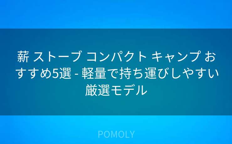 薪 ストーブ コンパクト キャンプ おすすめ5選 - 軽量で持ち運びしやすい厳選モデル